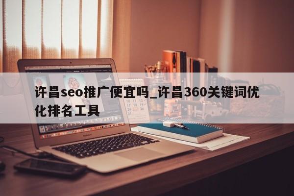 许昌seo推广便宜吗_许昌360关键词优化排名工具
